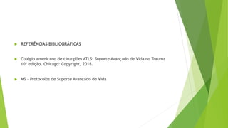  REFERÊNCIAS BIBLIOGRÁFICAS
 Colégio americano de cirurgiões ATLS: Suporte Avançado de Vida no Trauma
10º edição. Chicago: Copyright, 2018.
 MS – Protocolos de Suporte Avançado de Vida
 