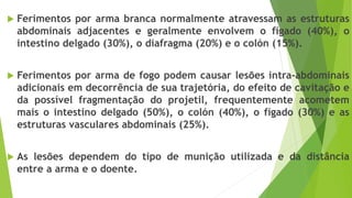  Ferimentos por arma branca normalmente atravessam as estruturas
abdominais adjacentes e geralmente envolvem o fígado (40%), o
intestino delgado (30%), o diafragma (20%) e o colón (15%).
 Ferimentos por arma de fogo podem causar lesões intra-abdominais
adicionais em decorrência de sua trajetória, do efeito de cavitação e
da possível fragmentação do projetil, frequentemente acometem
mais o intestino delgado (50%), o colón (40%), o fígado (30%) e as
estruturas vasculares abdominais (25%).
 As lesões dependem do tipo de munição utilizada e da distância
entre a arma e o doente.
 