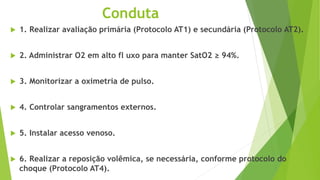 Conduta
 1. Realizar avaliação primária (Protocolo AT1) e secundária (Protocolo AT2).
 2. Administrar O2 em alto fl uxo para manter SatO2 ≥ 94%.
 3. Monitorizar a oximetria de pulso.
 4. Controlar sangramentos externos.
 5. Instalar acesso venoso.
 6. Realizar a reposição volêmica, se necessária, conforme protocolo do
choque (Protocolo AT4).
 
