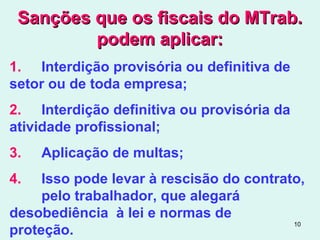 10
Sanções que os fiscais do MTrab.Sanções que os fiscais do MTrab.
podem aplicar:podem aplicar:
1. Interdição provisória ou definitiva de
setor ou de toda empresa;
2. Interdição definitiva ou provisória da
atividade profissional;
3. Aplicação de multas;
4. Isso pode levar à rescisão do contrato,
pelo trabalhador, que alegará
desobediência à lei e normas de
proteção.
 