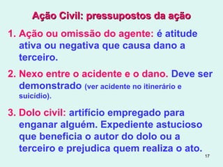 17
Ação Civil: pressupostos da açãoAção Civil: pressupostos da ação
1. Ação ou omissão do agente: é atitude
ativa ou negativa que causa dano a
terceiro.
2. Nexo entre o acidente e o dano. Deve ser
demonstrado (ver acidente no itinerário e
suicídio).
3. Dolo civil: artifício empregado para
enganar alguém. Expediente astucioso
que beneficia o autor do dolo ou a
terceiro e prejudica quem realiza o ato.
 
