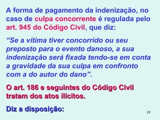 22
A forma de pagamento da indenização, no
caso de culpa concorrente é regulada pelo
art. 945 do Código Civil, que diz:
“Se a vítima tiver concorrido ou seu
preposto para o evento danoso, a sua
indenização será fixada tendo-se em conta
a gravidade da sua culpa em confronto
com a do autor do dano”.
O art. 186 e seguintes do Código CivilO art. 186 e seguintes do Código Civil
tratam dos atos ilícitos.tratam dos atos ilícitos.
Diz a disposição:Diz a disposição:
 
