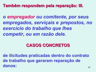 24
Também respondem pela reparação: III.Também respondem pela reparação: III.
o empregador ou comitente, por seus
empregados, serviçais e prepostos, no
exercício do trabalho que lhes
competir, ou em razão dele.
CASOS CONCRETOSCASOS CONCRETOS
de ilicitudes praticadas dentro do contrato
de trabalho que geraram reparação de
danos:
 