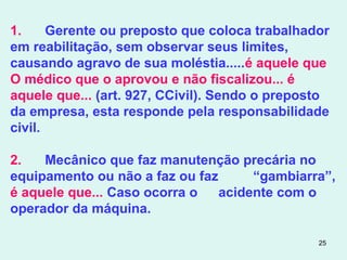 25
1. Gerente ou preposto que coloca trabalhador
em reabilitação, sem observar seus limites,
causando agravo de sua moléstia.....é aquele que
O médico que o aprovou e não fiscalizou... é
aquele que... (art. 927, CCivil). Sendo o preposto
da empresa, esta responde pela responsabilidade
civil.
2. Mecânico que faz manutenção precária no
equipamento ou não a faz ou faz “gambiarra”,
é aquele que... Caso ocorra o acidente com o
operador da máquina.
 