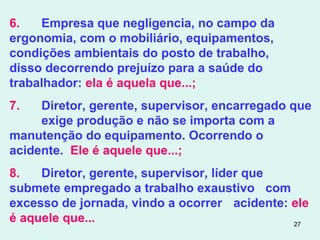 27
6. Empresa que negligencia, no campo da
ergonomia, com o mobiliário, equipamentos,
condições ambientais do posto de trabalho,
disso decorrendo prejuízo para a saúde do
trabalhador: ela é aquela que...;
7. Diretor, gerente, supervisor, encarregado que
exige produção e não se importa com a
manutenção do equipamento. Ocorrendo o
acidente. Ele é aquele que...;
8. Diretor, gerente, supervisor, líder que
submete empregado a trabalho exaustivo com
excesso de jornada, vindo a ocorrer acidente: ele
é aquele que...
 