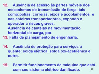 29
12. Ausência de acesso às partes móveis dos
mecanismos de transmissão de força, tais
como:polias, correias, eixos e acoplamentos e
nas esteiras transportadoras, expondo o
operador a riscos graves.
Ausência de cautelas na movimentação
horizontal de carga, por
13. Falta de planejamento de engenharia.
14. Ausência de proteção para serviços a
quente: solda elétrica, solda oxi-acetilênica e
outro.
15. Permitir funcionamento de máquina que está
com seu sistema elétrico danificado.
 