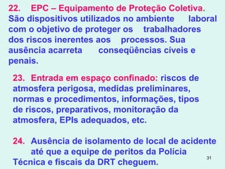 31
22. EPC – Equipamento de Proteção Coletiva.
São dispositivos utilizados no ambiente laboral
com o objetivo de proteger os trabalhadores
dos riscos inerentes aos processos. Sua
ausência acarreta conseqüências cíveis e
penais.
23. Entrada em espaço confinado: riscos de
atmosfera perigosa, medidas preliminares,
normas e procedimentos, informações, tipos
de riscos, preparativos, monitoração da
atmosfera, EPIs adequados, etc.
24. Ausência de isolamento de local de acidente
até que a equipe de peritos da Polícia
Técnica e fiscais da DRT cheguem.
 
