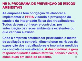 33
NR 9.NR 9. PROGRAMA DE PREVENÇÃO DE RISCOSPROGRAMA DE PREVENÇÃO DE RISCOS
AMBIENTAISAMBIENTAIS
As empresas têm obrigação de elaborar e
implementar o PPRA visando a prevenção da
saúde e da integridade física dos trabalhadores.
Todos devem conhecer e controlar, por
antecipação os riscos ambientais existentes ou
que venham a existir.
Cabe à empresa estabelecer prioridades e metas
de avaliação e controle, dimensionar os riscos da
exposição dos trabalhadores e implantar medidas
de controle de sua eficácia. A desobediência gera
responsabilidades administrativa, penais e cíveis,
estas duas em caso de acidente.
 