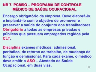 35
NR 7.NR 7. PCMSO – PROGRAMA DE CONTROLEPCMSO – PROGRAMA DE CONTROLE
MÉDICO DE SAÚDE OCUPACIONALMÉDICO DE SAÚDE OCUPACIONAL
Encargo obrigatório da empresa. Deve elaborá-lo
e implantá-lo com o objetivo de promover e
preservar a saúde do conjunto dos trabalhadores.
Obrigatório a todas as empresas privadas e
públicas que possuam empregados regidos pela
CLT.
Disciplina exames médicos: admissional,
periódico, de retorno ao trabalho, de mudança de
função e demissional. Para cada exame, o médico
deve emitir o ASO – Atestado de Saúde
Ocupacional, em duas vias.
 
