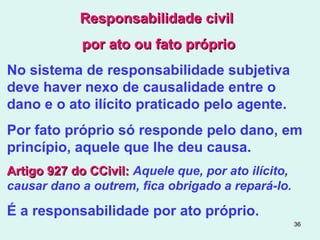 36
Responsabilidade civilResponsabilidade civil
por ato ou fato própriopor ato ou fato próprio
No sistema de responsabilidade subjetiva
deve haver nexo de causalidade entre o
dano e o ato ilícito praticado pelo agente.
Por fato próprio só responde pelo dano, em
princípio, aquele que lhe deu causa.
Artigo 927 do CCivil:Artigo 927 do CCivil: Aquele que, por ato ilícito,
causar dano a outrem, fica obrigado a repará-lo.
É a responsabilidade por ato próprio.
 