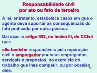 37
Responsabilidade civilResponsabilidade civil
por ato ou fato de terceiropor ato ou fato de terceiro
A lei, entretanto, estabelece casos em que o
agente deve suportar as conseqüências do
fato praticado por outra pessoa.
Daí dizer o artigo 932, no inciso III, do CCivilartigo 932, no inciso III, do CCivil
que:
são tambémsão também responsáveis pela reparação
civil o empregadorempregador por seus empregados,
serviçais e prepostos, no exercício do
trabalho que lhes competir, ou por ocasião
dele.
 