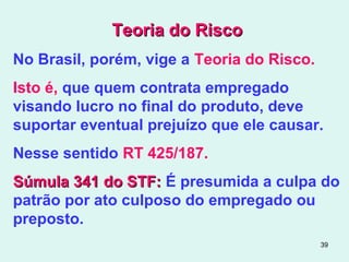 39
Teoria do RiscoTeoria do Risco
No Brasil, porém, vige a Teoria do Risco.
Isto é, que quem contrata empregado
visando lucro no final do produto, deve
suportar eventual prejuízo que ele causar.
Nesse sentido RT 425/187.
Súmula 341 do STF:Súmula 341 do STF: É presumida a culpa do
patrão por ato culposo do empregado ou
preposto.
 