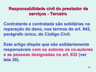 40
Responsabilidade civil do prestador deResponsabilidade civil do prestador de
serviços - Terceiroserviços - Terceiro
Contratante e contratada são solidárias na
reparação do dano, nos termos do art. 942,
parágrafo único, do Código Civil.
Este artigo dispõe que são solidariamente
responsáveis com os autores os co-autores
e as pessoas designadas no art. 932 (ver
tela 39).
 