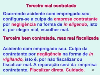 41
Terceira mal contratadaTerceira mal contratada
Ocorrendo acidente com empregado seu,
configura-se a culpa da empresa contratante
por negligência na forma de in eligendo, isto
é, por eleger mal, escolher mal.
Terceira bem contratada, mas mal fiscalizadaTerceira bem contratada, mas mal fiscalizada
Acidente com empregado seu. Culpa da
contratante por negligência na forma de in
vigilando, isto é, por não fiscalizar ou
fiscalizar mal. A reparação será da empresa
contratante. Fiscalizar direta. Cuidado.
 