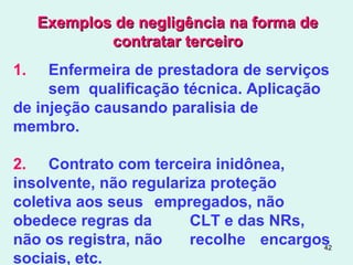 42
Exemplos de negligência na forma deExemplos de negligência na forma de
contratar terceirocontratar terceiro
1. Enfermeira de prestadora de serviços
sem qualificação técnica. Aplicação
de injeção causando paralisia de
membro.
2. Contrato com terceira inidônea,
insolvente, não regulariza proteção
coletiva aos seus empregados, não
obedece regras da CLT e das NRs,
não os registra, não recolhe encargos
sociais, etc.
 