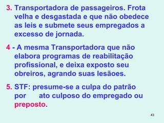 43
3. Transportadora de passageiros. Frota
velha e desgastada e que não obedece
as leis e submete seus empregados a
excesso de jornada.
4 - A mesma Transportadora que não
elabora programas de reabilitação
profissional, e deixa exposto seu
obreiros, agrando suas lesãoes.
5. STF: presume-se a culpa do patrão
por ato culposo do empregado ou
preposto.
 