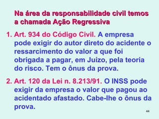44
Na área da responsabilidade civil temosNa área da responsabilidade civil temos
a chamada Ação Regressivaa chamada Ação Regressiva
1. Art. 934 do Código Civil. A empresa
pode exigir do autor direto do acidente o
ressarcimento do valor a que foi
obrigada a pagar, em Juízo, pela teoria
do risco. Tem o ônus da prova.
2. Art. 120 da Lei n. 8.213/91. O INSS pode
exigir da empresa o valor que pagou ao
acidentado afastado. Cabe-lhe o ônus da
prova.
 