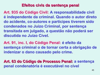 45
Efeitos civis da sentença penalEfeitos civis da sentença penal
Art. 935 do Código Civil: A responsabilidade civil
é independente da criminal. Quando o autor direto
do acidente, co-autores e partícipes tiverem sido
condenados no Juízo Criminal, por sentença
transitada em julgado, a questão não poderá ser
discutida no Juízo Cível.
Art. 91, inc. I, do Código Penal: é efeito da
sentença criminal o de tornar certa a obrigação de
indenizar o dano causado pelo crime.
Art. 63 do Código de Processo Penal:Art. 63 do Código de Processo Penal: a sentença
penal condenatória é executável no cível
 