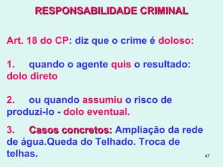 47
RESPONSABILIDADE CRIMINALRESPONSABILIDADE CRIMINAL
Art. 18 do CP: diz que o crime é doloso:
1. quando o agente quis o resultado:
dolo direto
2. ou quando assumiu o risco de
produzi-lo - dolo eventual.
3. Casos concretos:Casos concretos: Ampliação da rede
de água.Queda do Telhado. Troca de
telhas.
 