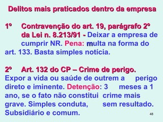 48
Delitos mais praticados dentro da empresaDelitos mais praticados dentro da empresa
1º1º Contravenção do art. 19, parágrafo 2ºContravenção do art. 19, parágrafo 2º
da Lei n. 8.213/91 -da Lei n. 8.213/91 - Deixar a empresa de
cumprir NR. Pena: mmulta na forma do
art. 133. Basta simples notícia.
2º2º Art. 132 do CP – Crime de perigo.Art. 132 do CP – Crime de perigo.
Expor a vida ou saúde de outrem a perigo
direto e iminente. Detenção: 3 meses a 1
ano, se o fato não constitui crime mais
grave. Simples conduta, sem resultado.
Subsidiário e comum.
 