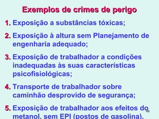 49
Exemplos de crimes de perigoExemplos de crimes de perigo
1.1. Exposição a substâncias tóxicas;
2.2. Exposição à altura sem Planejamento de
engenharia adequado;
3.3. Exposição de trabalhador a condições
inadequadas às suas características
psicofisiológicas;
4.4. Transporte de trabalhador sobre
caminhão desprovido de segurança;
5.5. Exposição de trabalhador aos efeitos do
metanol, sem EPI (postos de gasolina).
 