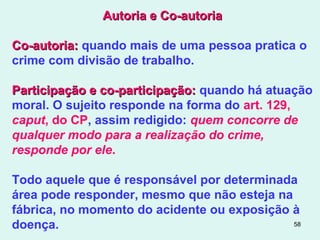 58
Autoria e Co-autoriaAutoria e Co-autoria
Co-autoria:Co-autoria: quando mais de uma pessoa pratica o
crime com divisão de trabalho.
Participação e co-participação:Participação e co-participação: quando há atuação
moral. O sujeito responde na forma do art. 129,
caput, do CP, assim redigido: quem concorre de
qualquer modo para a realização do crime,
responde por ele.
Todo aquele que é responsável por determinada
área pode responder, mesmo que não esteja na
fábrica, no momento do acidente ou exposição à
doença.
 