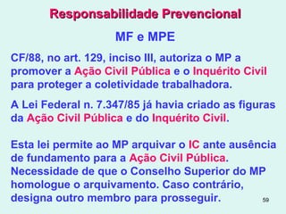 59
Responsabilidade PrevencionalResponsabilidade Prevencional
MF e MPE
CF/88, no art. 129, inciso III, autoriza o MP a
promover a Ação Civil Pública e o Inquérito Civil
para proteger a coletividade trabalhadora.
A Lei Federal n. 7.347/85 já havia criado as figuras
da Ação Civil Pública e do Inquérito Civil.
Esta lei permite ao MP arquivar o IC ante ausência
de fundamento para a Ação Civil Pública.
Necessidade de que o Conselho Superior do MP
homologue o arquivamento. Caso contrário,
designa outro membro para prosseguir.
 