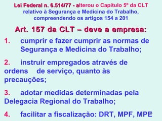 6
1. cumprir e fazer cumprir as normas de
Segurança e Medicina do Trabalho;
2. instruir empregados através de
ordens de serviço, quanto às
precauções;
3. adotar medidas determinadas pela
Delegacia Regional do Trabalho;
4. facilitar a fiscalização: DRT, MPF, MPE
Art. 157 da CLT – deve a empresa:Art. 157 da CLT – deve a empresa:
Lei Federal n. 6.514/77 - aLei Federal n. 6.514/77 - alterou o Capítulo 5º da CLT
relativo à Segurança e Medicina do Trabalho,
compreendendo os artigos 154 a 201
 