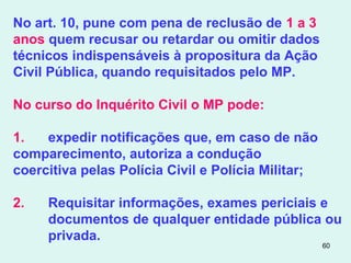 60
No art. 10, pune com pena de reclusão de 1 a 3
anos quem recusar ou retardar ou omitir dados
técnicos indispensáveis à propositura da Ação
Civil Pública, quando requisitados pelo MP.
No curso do Inquérito Civil o MP pode:
1. expedir notificações que, em caso de não
comparecimento, autoriza a condução
coercitiva pelas Polícia Civil e Polícia Militar;
2. Requisitar informações, exames periciais e
documentos de qualquer entidade pública ou
privada.
 