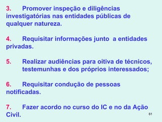 61
3. Promover inspeção e diligências
investigatórias nas entidades públicas de
qualquer natureza.
4. Requisitar informações junto a entidades
privadas.
5. Realizar audiências para oitiva de técnicos,
testemunhas e dos próprios interessados;
6. Requisitar condução de pessoas
notificadas.
7. Fazer acordo no curso do IC e no da Ação
Civil.
 