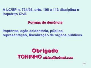 62
A LC/SP n. 734/93, arts. 105 a 113 disciplina o
Inquérito Civil.
Formas de denúnciaFormas de denúncia
Imprensa, ação acidentária, público,
representação, fiscalização de órgãos públicos.
ObrigadoObrigado
TONINHOTONINHO afsjac@hotmail.comafsjac@hotmail.com
 