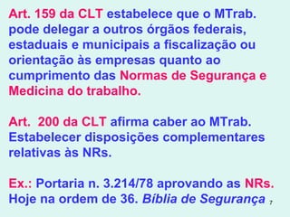 7
Art. 159 da CLT estabelece que o MTrab.
pode delegar a outros órgãos federais,
estaduais e municipais a fiscalização ou
orientação às empresas quanto ao
cumprimento das Normas de Segurança e
Medicina do trabalho.
Art. 200 da CLT afirma caber ao MTrab.
Estabelecer disposições complementares
relativas às NRs.
Ex.: Portaria n. 3.214/78 aprovando as NRs.
Hoje na ordem de 36. Bíblia de Segurança
 