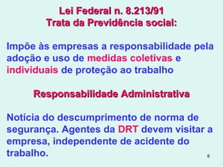 8
Lei Federal n. 8.213/91Lei Federal n. 8.213/91
Trata da Previdência social:Trata da Previdência social:
Impõe às empresas a responsabilidade pela
adoção e uso de medidas coletivas e
individuais de proteção ao trabalho
Responsabilidade AdministrativaResponsabilidade Administrativa
Notícia do descumprimento de norma de
segurança. Agentes da DRT devem visitar a
empresa, independente de acidente do
trabalho.
 