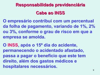 9
Responsabilidade previdenciáriaResponsabilidade previdenciária
Cabe ao INSSCabe ao INSS
O empresário contribui com um percentual
da folha de pagamento, variando de 1%, 2%
ou 3%, conforme o grau de risco em que a
empresa se amolda.
O INSS, após o 15º dia do acidente,
permanecendo o acidentado afastado,
passa a pagar o benefício que este tem
direito, além dos gastos médicos e
hospitalares necessários.
 
