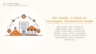 AT1 bonds, a Kind of
Contingent Convertible bonds
AT1 bonds, also known as
additional Tier 1 bonds or
CoCos (Contingent Conversion
Bonds), are a vital instrument
used by banks to raise capital
and bolster their financial
stability.
 