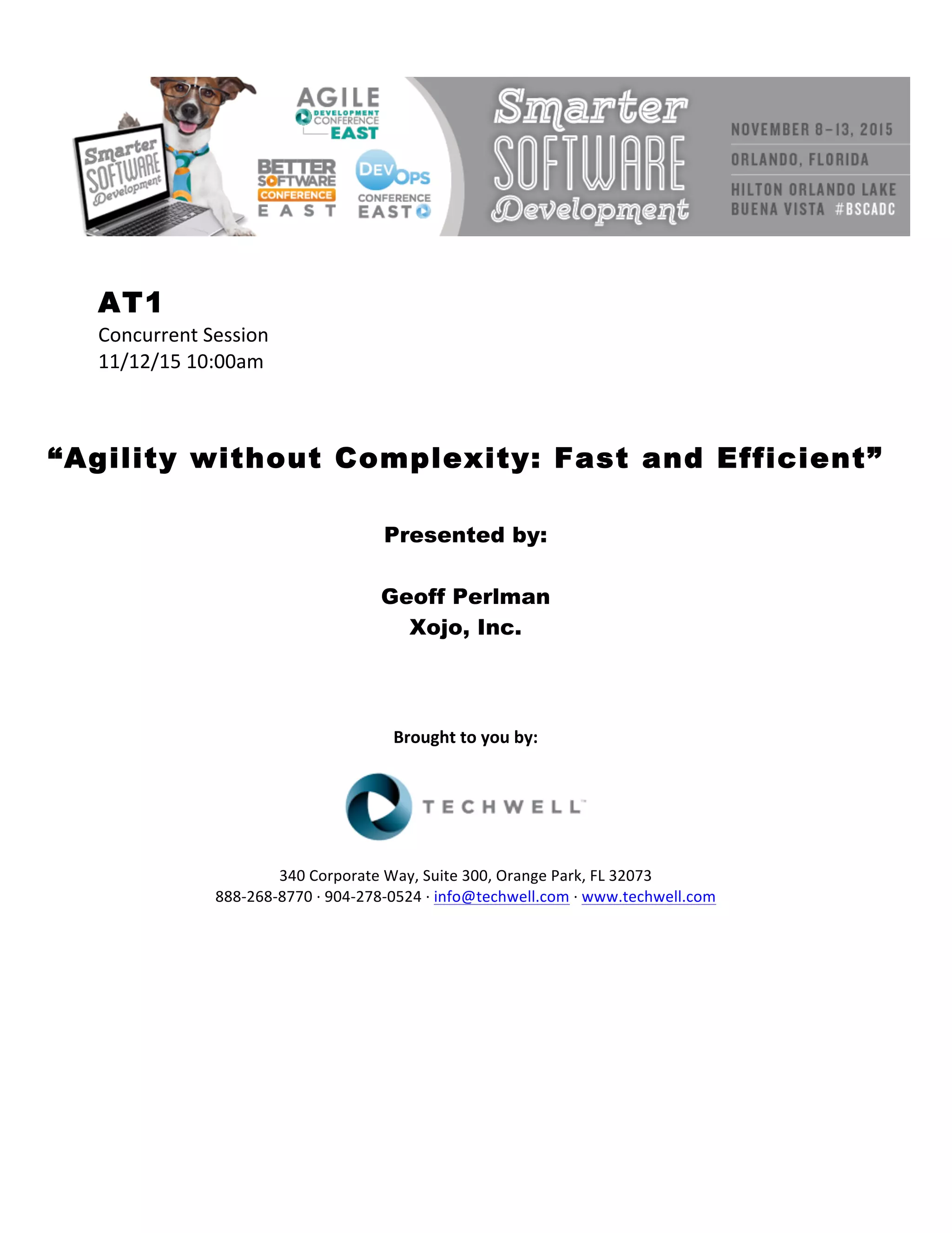 AT1
Concurrent	Session	
11/12/15	10:00am	
	
	
	
“Agility without Complexity: Fast and Efficient”
	
	
Presented by:
Geoff Perlman
Xojo, Inc.
	
	
	
	
Brought	to	you	by:	
	
	
	
340	Corporate	Way,	Suite	300,	Orange	Park,	FL	32073	
888-268-8770	·	904-278-0524	·	info@techwell.com	·	www.techwell.com	
	
	
	
	
	
	
	
 