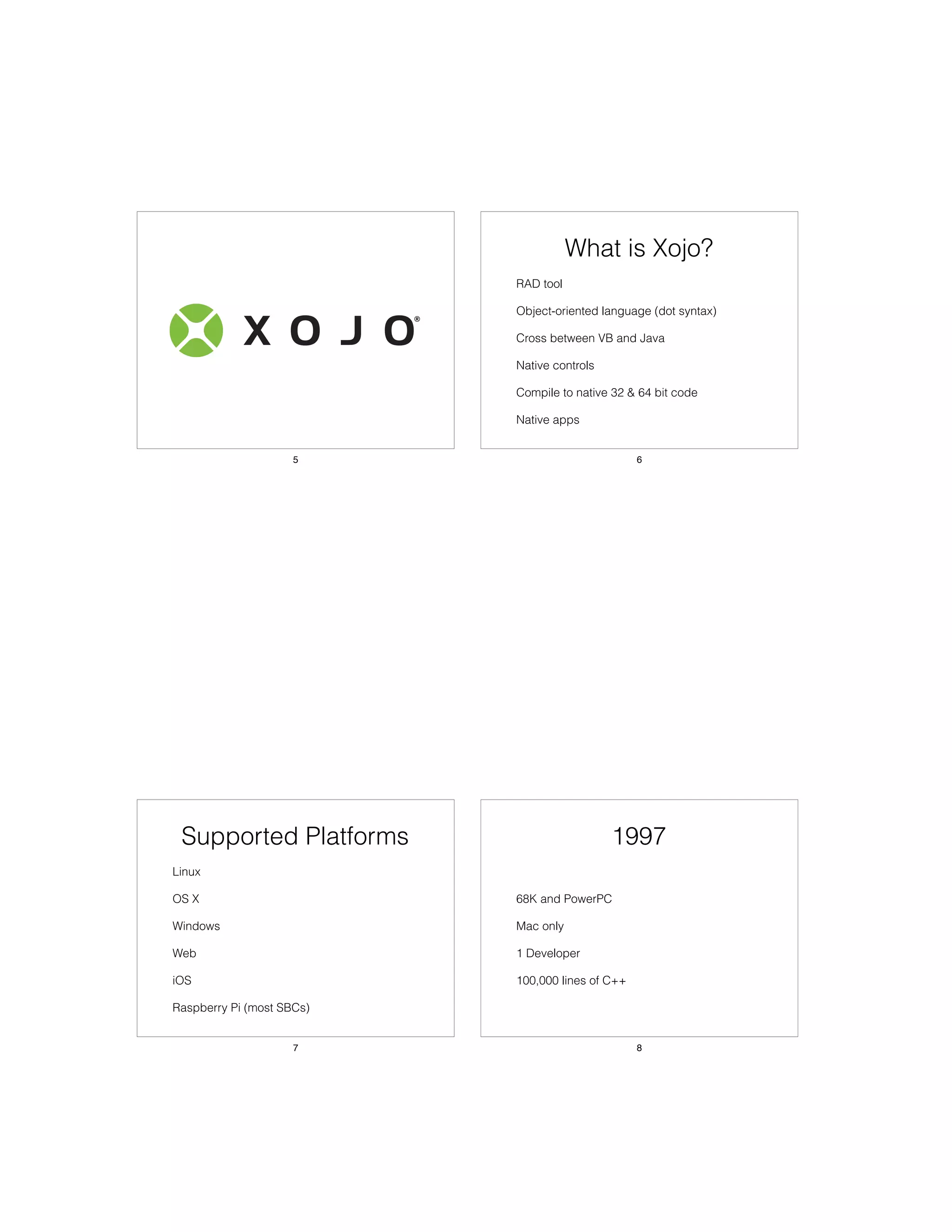 5
What is Xojo?
• RAD tool
• Object-oriented language (dot syntax)
• Cross between VB and Java
• Native controls
• Compile to native 32 & 64 bit code
• Native apps
6
Supported Platforms
• Linux
• OS X
• Windows
• Web
• iOS
• Raspberry Pi (most SBCs)
7
1997
• 68K and PowerPC
• Mac only
• 1 Developer
• 100,000 lines of C++
8
 