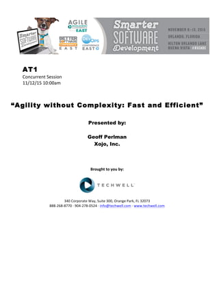 AT1
Concurrent	Session	
11/12/15	10:00am	
	
	
	
“Agility without Complexity: Fast and Efficient”
	
	
Presented by:
Geoff Perlman
Xojo, Inc.
	
	
	
	
Brought	to	you	by:	
	
	
	
340	Corporate	Way,	Suite	300,	Orange	Park,	FL	32073	
888-268-8770	·	904-278-0524	·	info@techwell.com	·	www.techwell.com	
	
	
	
	
	
	
	
 