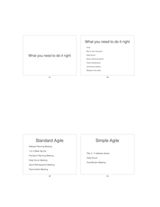 What you need to do it right
41
What you need to do it right
• Trust
• Buy-in from everyone
• Daily Scrum
• Good communications
• Code maintenance
• Continuous testing
• Release more often
42
Standard Agile
• Release Planning Meeting
• 1 to 2 Week Sprints
• Pre-Sprint Planning Meeting
• Daily Scrum Meeting
• Sprint Retrospective Meeting
• Post-mortem Meeting
43
Simple Agile
• Plan 3 - 4 releases ahead
• Daily Scrum
• Post-Mortem Meeting
44
 