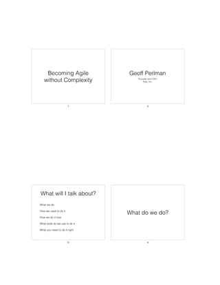 Becoming Agile
without Complexity
1
Geoff Perlman
Founder and CEO
Xojo, Inc.
2
What will I talk about?
• What we do
• How we used to do it
• How we do it now
• What tools do we use to do it
• What you need to do it right
3
What do we do?
4
 