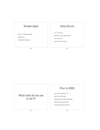 Simple Agile
• Plan 3 - 4 releases ahead
• Daily Scrum
• Post-Mortem Meeting
25
Daily Scrum
• 5 to 15 minutes
• What will I accomplish today?
• Am I blocked?
• Quick Team Decisions
26
What tools do we use
to do it?
27
Prior to 2005
• Xojo written entirely in C++
• Bug ﬁxes took longer
• Changing the UI like pulling teeth
• Betas several weeks apart
• Engineers lacked sympathy
28
 