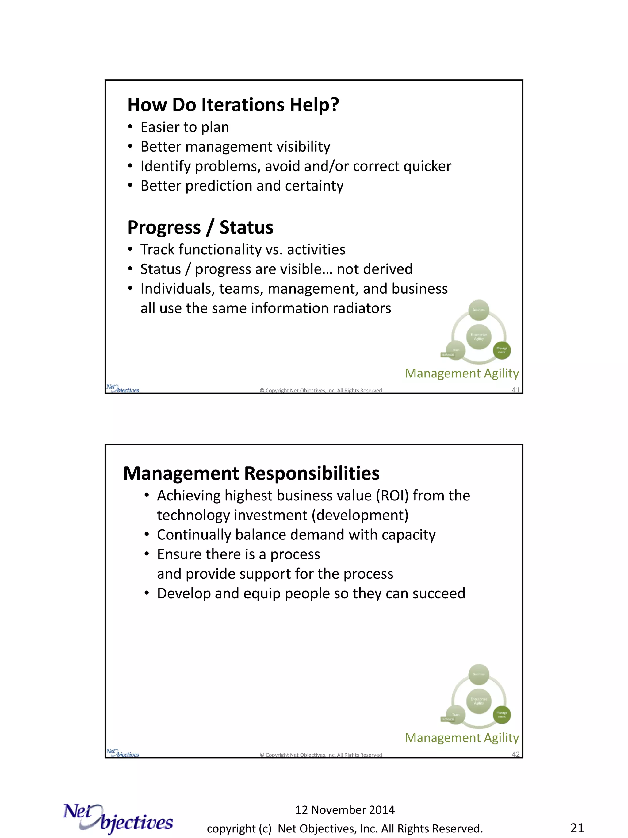 copyright (c) Net Objectives, Inc. All Rights Reserved.
12 November 2014
21
© Copyright Net Objectives, Inc. All Rights Reserved 41
How Do Iterations Help?
• Easier to plan
• Better management visibility
• Identify problems, avoid and/or correct quicker
• Better prediction and certainty
Progress / Status
• Track functionality vs. activities
• Status / progress are visible… not derived
• Individuals, teams, management, and business
all use the same information radiators
Management Agility
© Copyright Net Objectives, Inc. All Rights Reserved 42
Management Responsibilities
• Achieving highest business value (ROI) from the
technology investment (development)
• Continually balance demand with capacity
• Ensure there is a process
and provide support for the process
• Develop and equip people so they can succeed
Management Agility
 