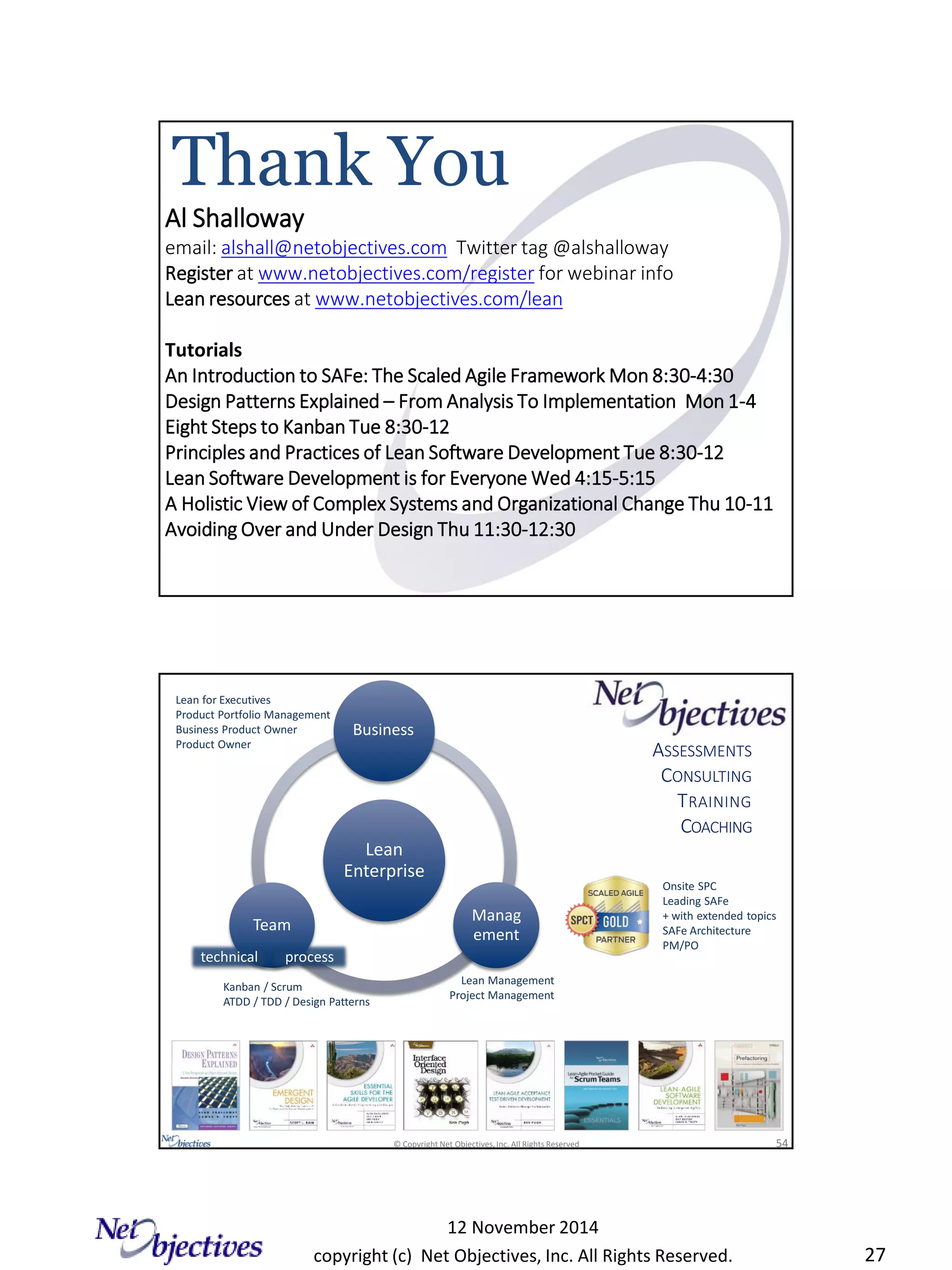 copyright (c) Net Objectives, Inc. All Rights Reserved.
12 November 2014
27
Al Shalloway
email: alshall@netobjectives.com Twitter tag @alshalloway
Register at www.netobjectives.com/register for webinar info
Lean resources at www.netobjectives.com/lean
Tutorials
An Introduction to SAFe: The Scaled Agile Framework Mon 8:30-4:30
Design Patterns Explained – From Analysis To Implementation Mon 1-4
Eight Steps to Kanban Tue 8:30-12
Principles and Practices of Lean Software Development Tue 8:30-12
Lean Software Development is for Everyone Wed 4:15-5:15
A Holistic View of Complex Systems and Organizational Change Thu 10-11
Avoiding Over and Under Design Thu 11:30-12:30
Thank You
© Copyright Net Objectives, Inc. All Rights Reserved 54
Lean
Enterprise
Business
Manag
ement
Team
ASSESSMENTS
CONSULTING
TRAINING
COACHING
Lean Management
Project Management
Lean for Executives
Product Portfolio Management
Business Product Owner
Product Owner
technical process
Onsite SPC
Leading SAFe
+ with extended topics
SAFe Architecture
PM/PO
Kanban / Scrum
ATDD / TDD / Design Patterns
 