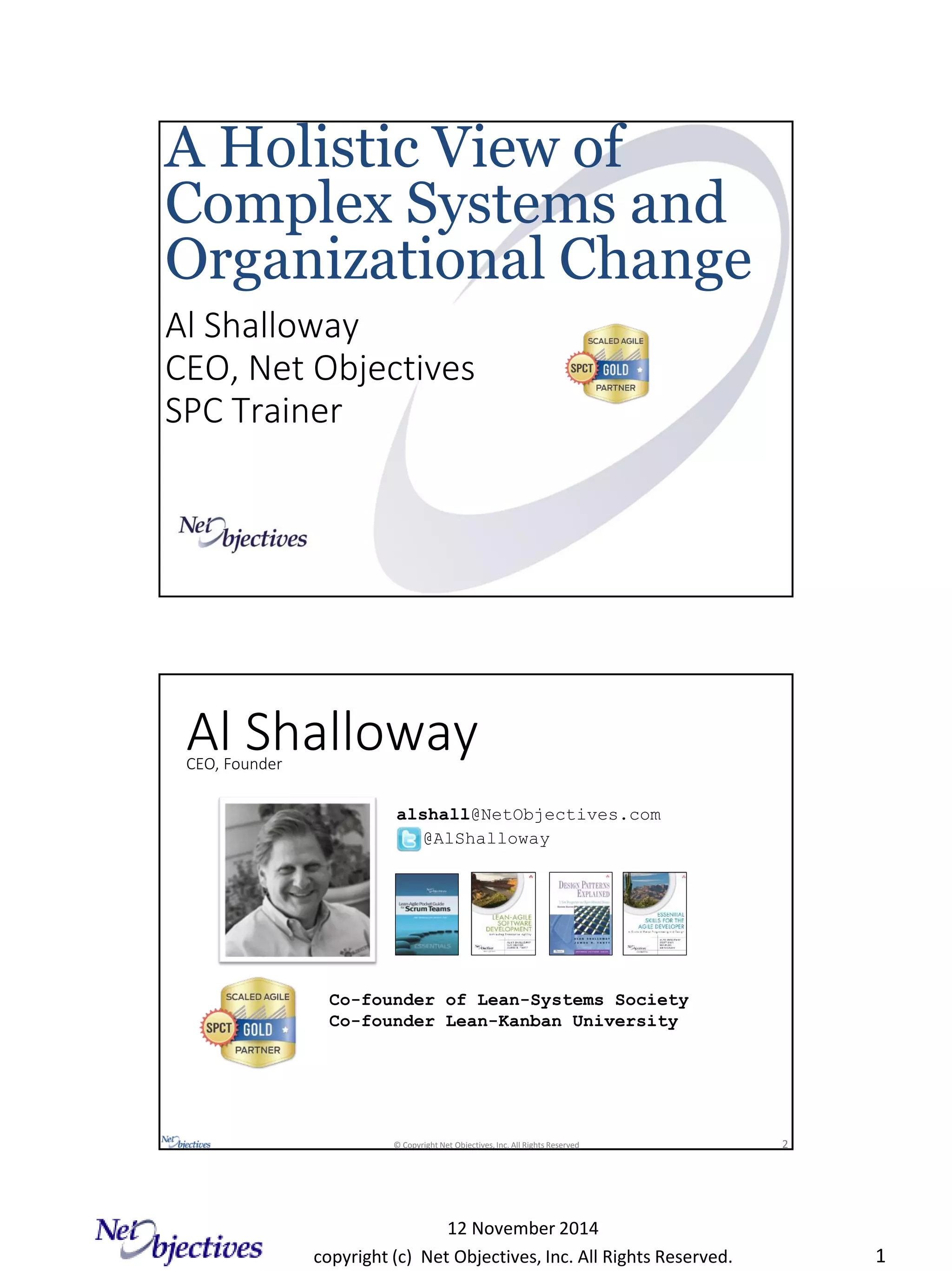 copyright (c) Net Objectives, Inc. All Rights Reserved.
12 November 2014
1
Al Shalloway
CEO, Net Objectives
SPC Trainer
A Holistic View of
Complex Systems and
Organizational Change
© Copyright Net Objectives, Inc. All Rights Reserved 2
Al Shalloway
alshall@NetObjectives.com
@AlShalloway
CEO, Founder
Co-founder of Lean-Systems Society
Co-founder Lean-Kanban University
 