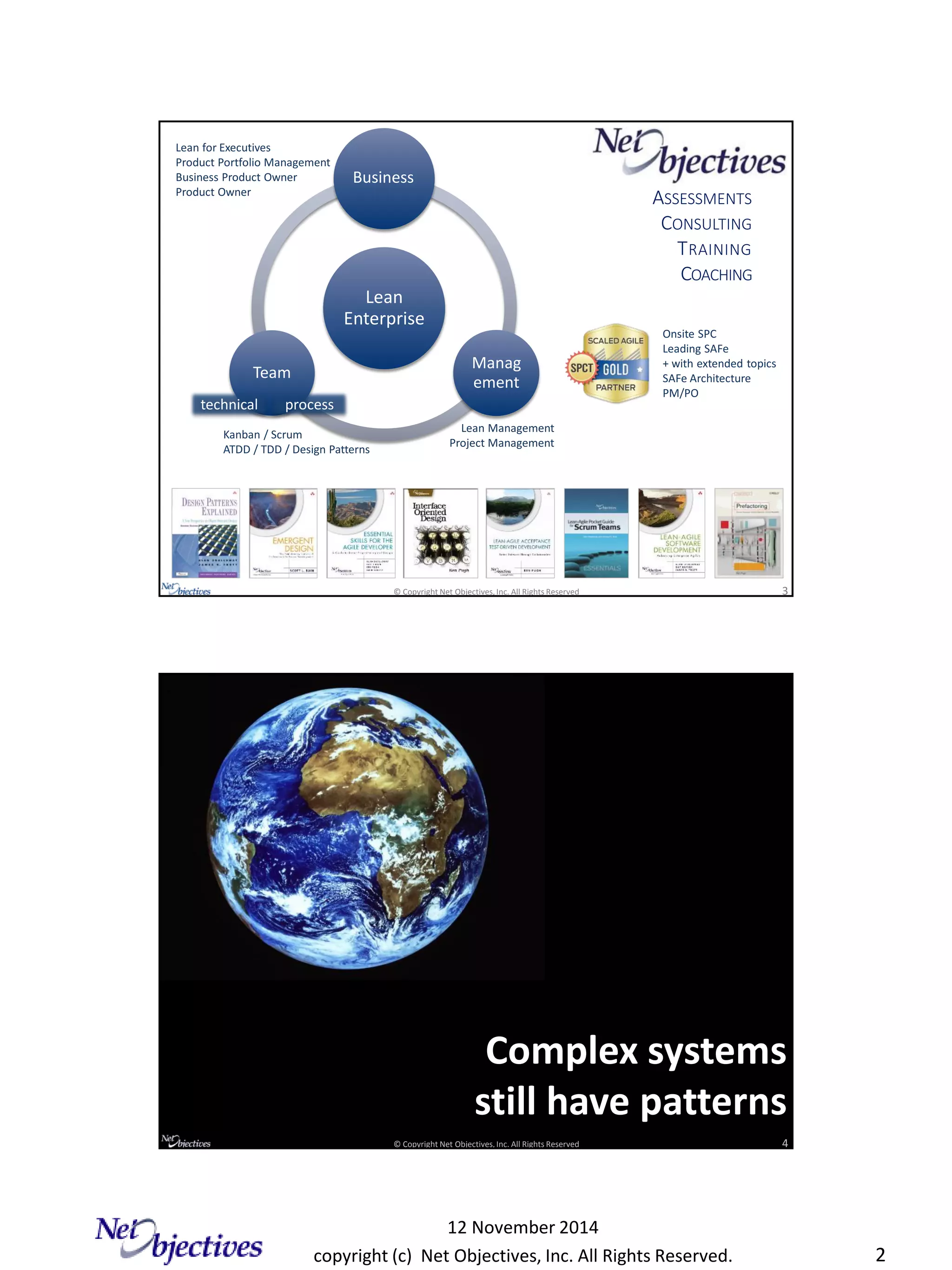copyright (c) Net Objectives, Inc. All Rights Reserved.
12 November 2014
2
© Copyright Net Objectives, Inc. All Rights Reserved 3
Lean
Enterprise
Business
Manag
ement
Team
ASSESSMENTS
CONSULTING
TRAINING
COACHING
Lean Management
Project Management
Lean for Executives
Product Portfolio Management
Business Product Owner
Product Owner
technical process
Onsite SPC
Leading SAFe
+ with extended topics
SAFe Architecture
PM/PO
Kanban / Scrum
ATDD / TDD / Design Patterns
© Copyright Net Objectives, Inc. All Rights Reserved 4
Complex systems
still have patterns
 