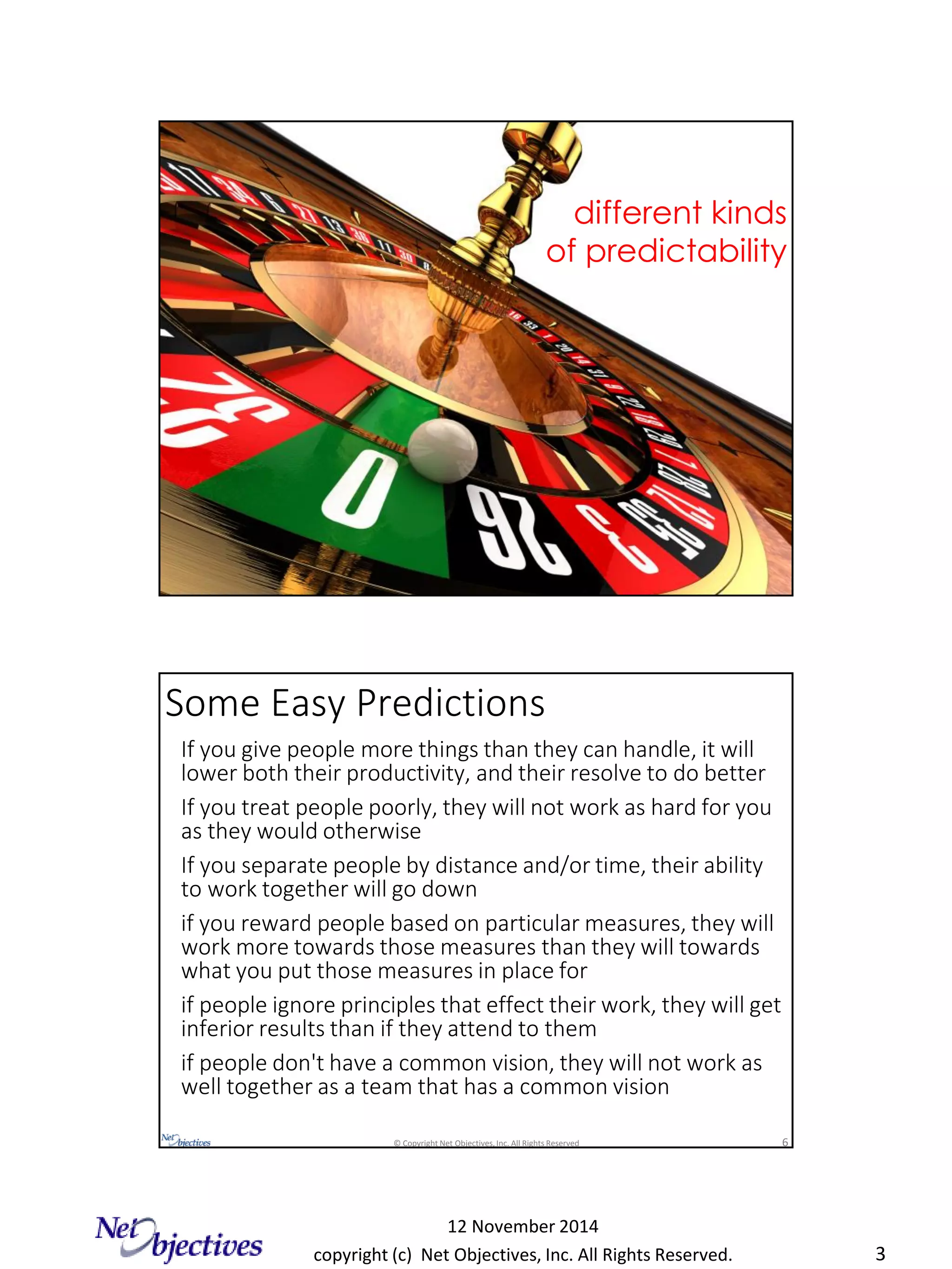 copyright (c) Net Objectives, Inc. All Rights Reserved.
12 November 2014
3
© Copyright Net Objectives, Inc. All Rights Reserved 5
different kinds
of predictability
© Copyright Net Objectives, Inc. All Rights Reserved 6
If you give people more things than they can handle, it will
lower both their productivity, and their resolve to do better
If you treat people poorly, they will not work as hard for you
as they would otherwise
If you separate people by distance and/or time, their ability
to work together will go down
if you reward people based on particular measures, they will
work more towards those measures than they will towards
what you put those measures in place for
if people ignore principles that effect their work, they will get
inferior results than if they attend to them
if people don't have a common vision, they will not work as
well together as a team that has a common vision
Some Easy Predictions
 
