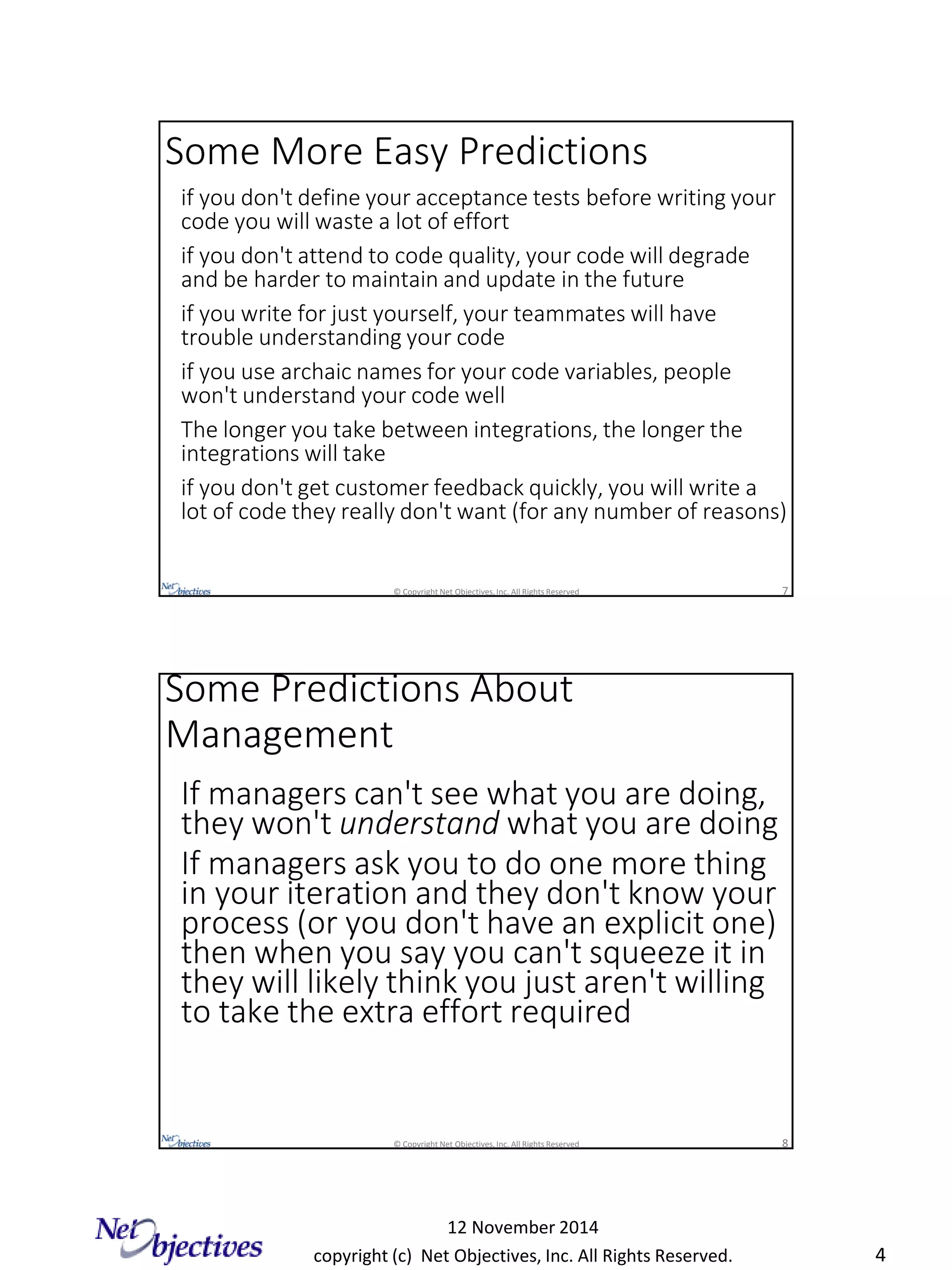 copyright (c) Net Objectives, Inc. All Rights Reserved.
12 November 2014
4
© Copyright Net Objectives, Inc. All Rights Reserved 7
if you don't define your acceptance tests before writing your
code you will waste a lot of effort
if you don't attend to code quality, your code will degrade
and be harder to maintain and update in the future
if you write for just yourself, your teammates will have
trouble understanding your code
if you use archaic names for your code variables, people
won't understand your code well
The longer you take between integrations, the longer the
integrations will take
if you don't get customer feedback quickly, you will write a
lot of code they really don't want (for any number of reasons)
Some More Easy Predictions
© Copyright Net Objectives, Inc. All Rights Reserved 8
If managers can't see what you are doing,
they won't understand what you are doing
If managers ask you to do one more thing
in your iteration and they don't know your
process (or you don't have an explicit one)
then when you say you can't squeeze it in
they will likely think you just aren't willing
to take the extra effort required
Some Predictions About
Management
 