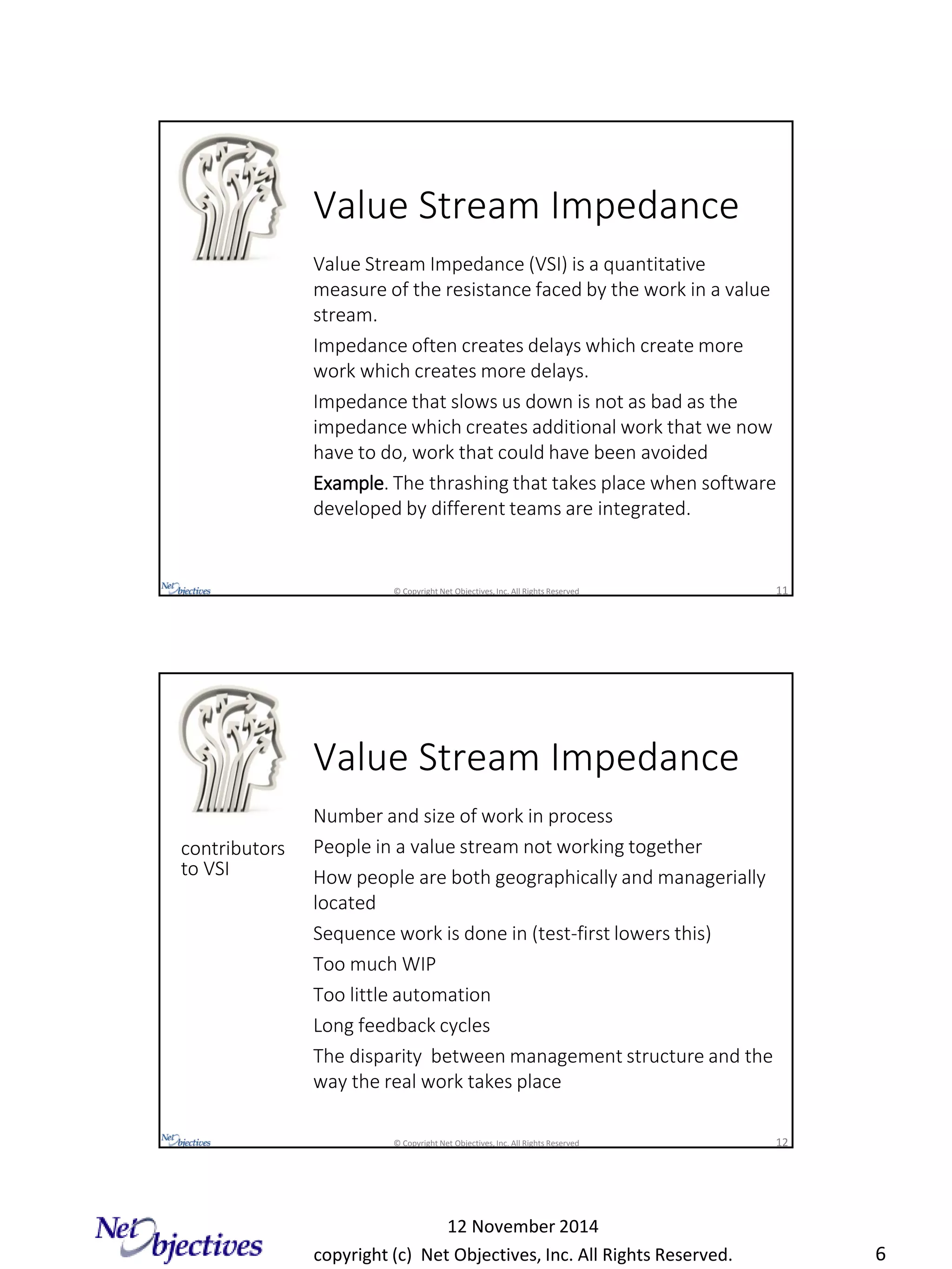 copyright (c) Net Objectives, Inc. All Rights Reserved.
12 November 2014
6
© Copyright Net Objectives, Inc. All Rights Reserved 11
Value Stream Impedance
Value Stream Impedance (VSI) is a quantitative
measure of the resistance faced by the work in a value
stream.
Impedance often creates delays which create more
work which creates more delays.
Impedance that slows us down is not as bad as the
impedance which creates additional work that we now
have to do, work that could have been avoided
Example. The thrashing that takes place when software
developed by different teams are integrated.
© Copyright Net Objectives, Inc. All Rights Reserved 12
Value Stream Impedance
Number and size of work in process
People in a value stream not working together
How people are both geographically and managerially
located
Sequence work is done in (test-first lowers this)
Too much WIP
Too little automation
Long feedback cycles
The disparity between management structure and the
way the real work takes place
contributors
to VSI
 