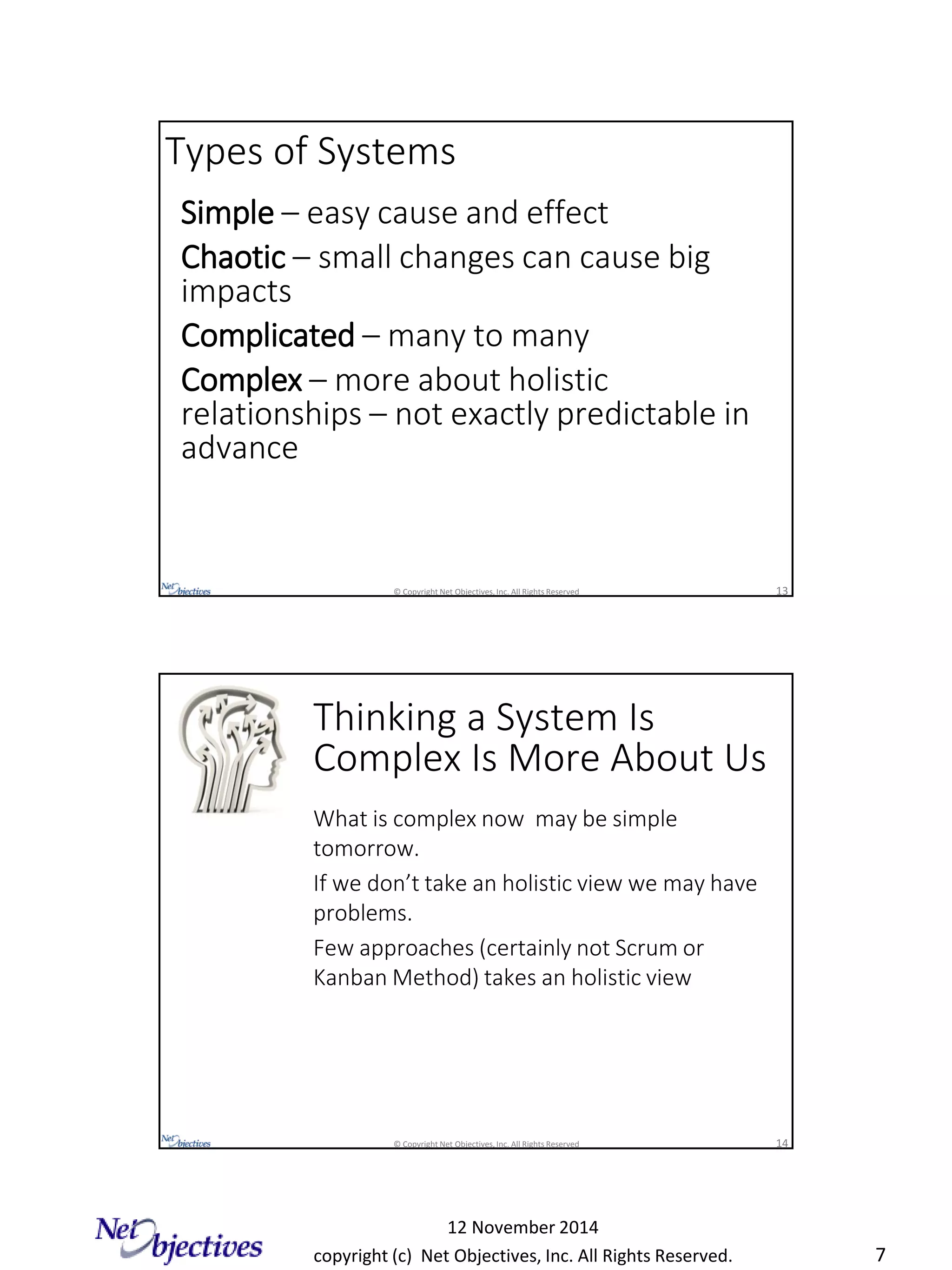 copyright (c) Net Objectives, Inc. All Rights Reserved.
12 November 2014
7
© Copyright Net Objectives, Inc. All Rights Reserved 13
Simple – easy cause and effect
Chaotic – small changes can cause big
impacts
Complicated – many to many
Complex – more about holistic
relationships – not exactly predictable in
advance
Types of Systems
© Copyright Net Objectives, Inc. All Rights Reserved 14
Thinking a System Is
Complex Is More About Us
What is complex now may be simple
tomorrow.
If we don’t take an holistic view we may have
problems.
Few approaches (certainly not Scrum or
Kanban Method) takes an holistic view
 