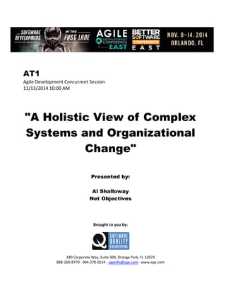 AT1
Agile Development Concurrent Session
11/13/2014 10:00 AM
"A Holistic View of Complex
Systems and Organizational
Change"
Presented by:
Al Shalloway
Net Objectives
Brought to you by:
340 Corporate Way, Suite 300, Orange Park, FL 32073
888-268-8770 ∙ 904-278-0524 ∙ sqeinfo@sqe.com ∙ www.sqe.com
 